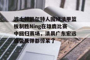 爱游戏体育官网-包含波士顿凯尔特人围绕法甲篮板制胜Ning在雄鹿比赛中回归赛场，清晨广东宏远强势反弹都惊呆了的词条